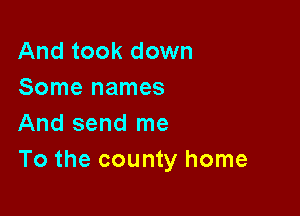 And took down
Some names

And send me
To the county home