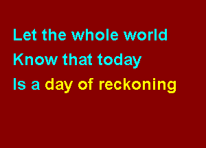 Let the whole world
Know that today

Is a day of reckoning