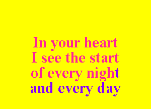 In your heart
I see the start
of every night
and every day
