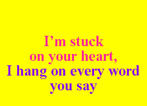 Pm stuck
on your heart,
I hang on every word
you say