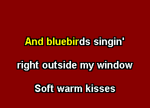 And bluebirds singin'

right outside my window

Soft warm kisses