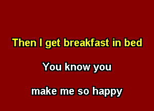 Then I get breakfast in bed

You know you

make me so happy