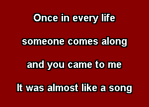 Once in every life
someone comes along

and you came to me

It was almost like a song