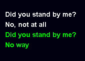 Did you stand by me?
No, not at all

Did you stand by me?
No way