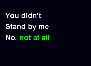 You didn't
Stand by me

No, not at all