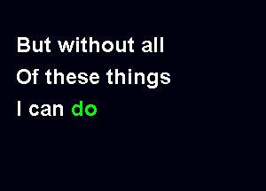 But without all
Of these things

I can do