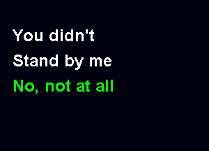 You didn't
Stand by me

No, not at all
