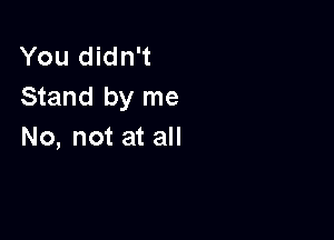 You didn't
Stand by me

No, not at all