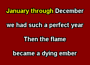 January through December
we had such a perfect year

Then the flame

became a dying ember