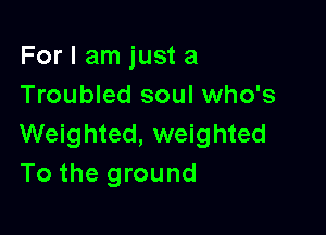 For I am just a
Troubled soul who's

Weighted, weighted
To the ground
