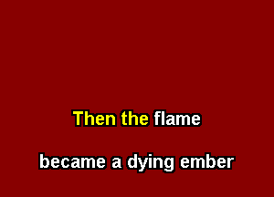 Then the flame

became a dying ember