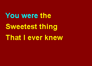 You were the
Sweetest thing

That I ever knew