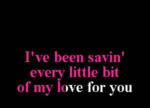 I've been savin'
every little bit
of my love for you