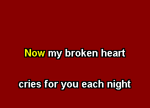 Now my broken heart

cries for you each night