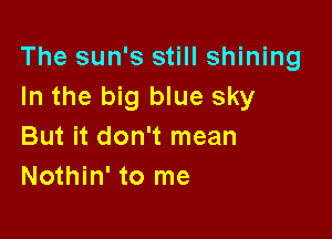The sun's still shining
In the big blue sky

But it don't mean
Nothin' to me