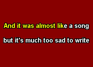 And it was almost like a song

but it's much too sad to write