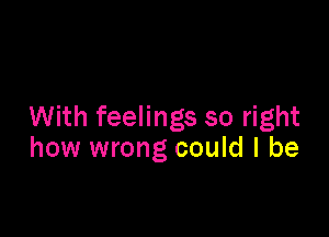 With feelings so right

how wrong could I be