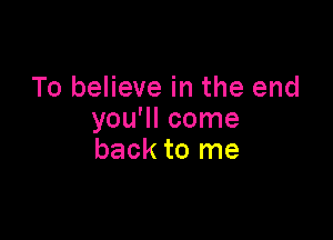 To believe in the end

you'll come
back to me