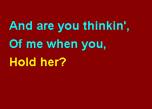 And are you thinkin',
Of me when you,

Hold her?