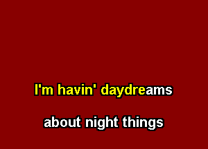 I'm havin' daydreams

about night things
