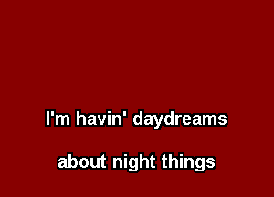 I'm havin' daydreams

about night things