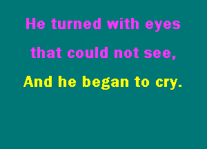 He turned with eyes

that could not see,

And he began to cry.