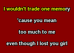 I wouldn't trade one memory
'cause you mean

too much to me

even though I lost you girl