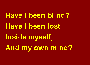 Have I been blind?
Have I been lost,

Inside myself,
And my own mind?