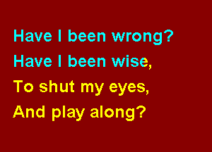 Have I been wrong?
Have I been wise,

To shut my eyes,
And play along?