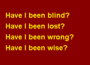 Have I been blind?
Have I been lost?

Have I been wrong?
Have I been wise?