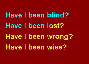 Have I been blind?
Have I been lost?

Have I been wrong?
Have I been wise?