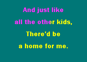 And just like
all the other kids,

There'd be

a home for me.