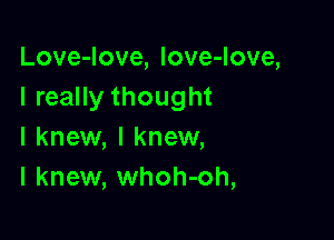 Love-Iove, love-love,
I really thought

I knew, I knew,
I knew, whoh-oh,