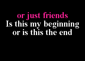 or just friends
Is this my beginning

or is this the end