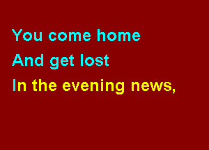 You come home
And get lost

In the evening news,
