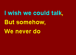 lwish we could talk,
But somehow,

We never do