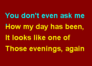 You don't even ask me
How my day has been,

It looks like one of
Those evenings, again