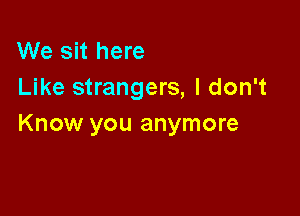 We sit here
Like strangers, I don't

Know you anymore