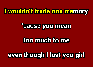 I wouldn't trade one memory
'cause you mean

too much to me

even though I lost you girl