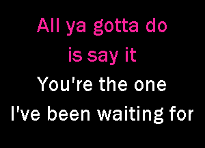 All ya gotta do
is say it

You're the one
I've been waiting for