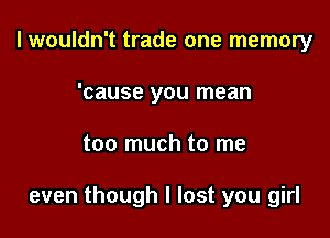 I wouldn't trade one memory
'cause you mean

too much to me

even though I lost you girl