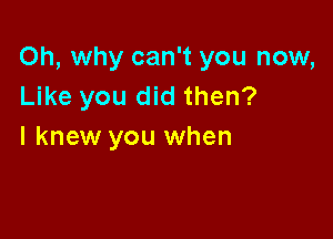 Oh, why can't you now,
Like you did then?

I knew you when