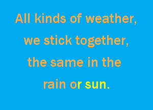 All kinds of weather,

we stick together,

the same in the

rain or sun.