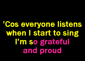 'Cos everyone listens

when I start to sing
I'm so grateful
and proud