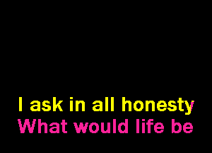 I ask in all honesty
What would life be