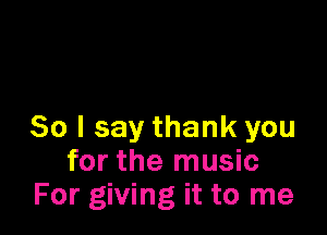 So I say thank you
for the music
For giving it to me