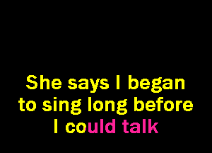 She says I began
to sing long before
I could talk