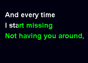 And every time
I start missing

Not having you around,