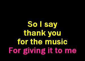 So I say

thank you
for the music
For giving it to me