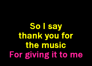 So I say

thank you for
the music
For giving it to me